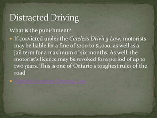 What is the punishment?If convicted under the Careless Driving Law, motorists may be liable for a fine of $200 to $1,000, as well as a jail term for a maximum of six months. As well, the motorist's licence may be revoked for a period of up to two years. This is one of Ontario's toughest rules of the road. Ontario Careless Driving LawDistracted Driving