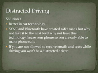 Solution 2Better in car technology, SYNC and Bluetooth have created safer roads but why not take it to the next level why not have this technology freeze your phone so you are only able to make phone callsIf you are not allowed to receive emails and texts while driving you won’t be a distracted driver Distracted Driving