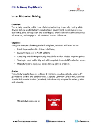 Civic Learning Opportunity 
Issue: Distracted Driving 
Overview 
This activity uses the public issue of distracted driving (especially texting while 
driving) to help students learn about roles of government, legislative process, 
leadership, civic participation and other topics; analyze and think critically about 
information; and engage in civic action to make a difference. 
Objective 
Using the example of texting while driving laws, students will learn about: 
ƒ Public issues related to distracted driving 
ƒ Legislative process in North Carolina 
ƒ Analyzing and thinking critically about information related to public policy 
ƒ Strategies used to identify and address public issues in NC and other states 
ƒ Opportunities to take civic action to help solve a problem 
Grades 
The activity targets students in Civics & Economics, and can also be used in 8th 
grade social studies and other courses. Aligns to Common Core and NC Essential 
Standards for social studies (attached). It is also easily adapted for other grades 
and subjects. 
This activity is sponsored by 
www.GenerationNation.org GenerationNation @GenNation 
 