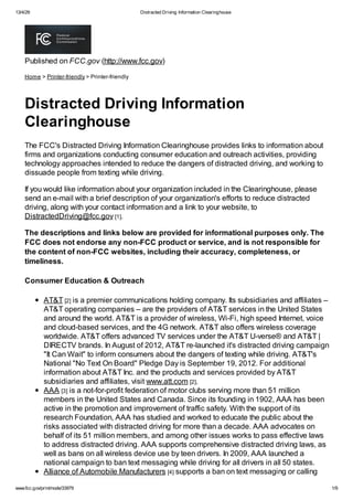 13/4/29 Distracted Driving Information Clearinghouse
www.fcc.gov/print/node/33979 1/9
Published on FCC.gov (http://www.fcc.gov)
Home > Printer-friendly > Printer-friendly
Distracted Driving Information
Clearinghouse
The FCC's Distracted Driving Information Clearinghouse provides links to information about
firms and organizations conducting consumer education and outreach activities, providing
technology approaches intended to reduce the dangers of distracted driving, and working to
dissuade people from texting while driving.
If you would like information about your organization included in the Clearinghouse, please
send an e-mail with a brief description of your organization's efforts to reduce distracted
driving, along with your contact information and a link to your website, to
DistractedDriving@fcc.gov [1].
The descriptions and links below are provided for informational purposes only. The
FCC does not endorse any non-FCC product or service, and is not responsible for
the content of non-FCC websites, including their accuracy, completeness, or
timeliness.
Consumer Education & Outreach
AT&T [2] is a premier communications holding company. Its subsidiaries and affiliates –
AT&T operating companies – are the providers of AT&T services in the United States
and around the world. AT&T is a provider of wireless, Wi-Fi, high speed Internet, voice
and cloud-based services, and the 4G network. AT&T also offers wireless coverage
worldwide. AT&T offers advanced TV services under the AT&T U-verse® and AT&T |
DIRECTV brands. In August of 2012, AT&T re-launched it's distracted driving campaign
"It Can Wait" to inform consumers about the dangers of texting while driving. AT&T's
National "No Text On Board" Pledge Day is September 19, 2012. For additional
information about AT&T Inc. and the products and services provided by AT&T
subsidiaries and affiliates, visit www.att.com [2].
AAA [3] is a not-for-profit federation of motor clubs serving more than 51 million
members in the United States and Canada. Since its founding in 1902, AAA has been
active in the promotion and improvement of traffic safety. With the support of its
research Foundation, AAA has studied and worked to educate the public about the
risks associated with distracted driving for more than a decade. AAA advocates on
behalf of its 51 million members, and among other issues works to pass effective laws
to address distracted driving. AAA supports comprehensive distracted driving laws, as
well as bans on all wireless device use by teen drivers. In 2009, AAA launched a
national campaign to ban text messaging while driving for all drivers in all 50 states.
Alliance of Automobile Manufacturers [4] supports a ban on text messaging or calling
 