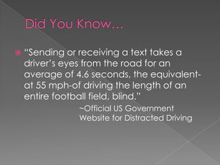  “Sending or receiving a text takes a
driver’s eyes from the road for an
average of 4.6 seconds, the equivalent-
at 55 mph-of driving the length of an
entire football field, blind.”
~Official US Government
Website for Distracted Driving