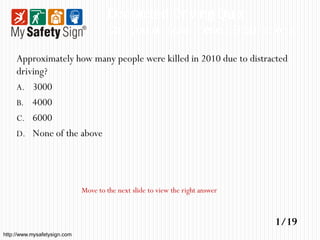 Distracted Driving Quiz
                                      Can you answer these 19 questions?

     Approximately how many people were killed in 2010 due to distracted
     driving?
     A. 3000
     B. 4000
     C. 6000
     D. None of the above




                              Move to the next slide to view the right answer



                                                                                1/19
http://www.mysafetysign.com
 