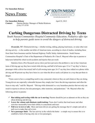 For Immediate Release
For Immediate Release April 22, 2013
Contact: Damian Becker, Manager of Media Relations
(516) 377-5370
Curbing Dangerous Distracted Driving by Teens
South Nassau Communities Hospital Community Education, Pediatrics offer tips
to help parents guide teens to avoid the dangers of distracted driving
Oceanside, NY –Distracted driving -- whether texting, talking, playing loud music, or some other non-
driving activity -- is the number one killer of American teens, according to a host of studies, including those
from State Farm Insurance and the National Highway Traffic Safety Administration. South Nassau
Communities Hospital’s Chair of the Department of Pediatrics Dr. Clara E. Mayoral offers tips to parents to
help teens behind the wheel avoid accidents and injuries that can result.
Statistics from a Pew Research survey show just how pervasive the problem is: one in four American
teens of driving age say they have texted while driving, and half of all teens ages 12 to 17 say they’ve been a
passenger while a driver has texted; half of cell-owning teens ages 16-17 say they have talked on a phone while
driving and 40 percent say they have been in a car when the driver used a cell phone in a way that put them in
danger.
“Teens seem to have a compelling need to stay connected, wherever they are and whatever they are doing.
Young drivers are especially vulnerable because they simply don’t have the driving experience and often the
focus to stay safe,” said Dr. Mayoral. “Driving while distracted is a very hazardous practice that not only can
result in injuries to drivers, but also passengers, other motorists, and pedestrians.” Dr. Mayoral offers the
following advice to parents:
 Ban talking and texting while the car is moving: Parents should be just as adamant on this as they are
about drinking and driving.
 Lower the volume and eliminate multi-tasking: Teens don’t realize that loud music and other
activities measurably lower their ability to concentrate and react.
 Pull over to text or talk: More and more drivers are getting the message that it’s simple and safe to
pull over to make that call or text.
 Set a passenger limit: The less activity in the vehicle the better – a simple way to ensure this is to
establish a limit of having only one or two passengers.
News From:
 