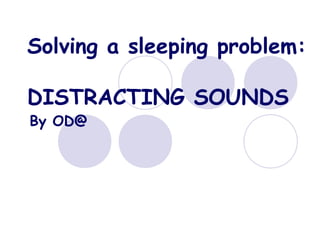 Solving a sleeping problem:

DISTRACTING SOUNDS
By OD@
 