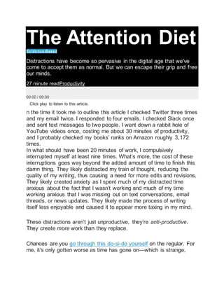 The Attention Diet
Evidence-Based
Distractions have become so pervasive in the digital age that we've
come to accept them as normal. But we can escape their grip and free
our minds.
27 minute readProductivity
00:00 / 00:00
Click play to listen to this article.
n the time it took me to outline this article I checked Twitter three times
and my email twice. I responded to four emails. I checked Slack once
and sent text messages to two people. I went down a rabbit hole of
YouTube videos once, costing me about 30 minutes of productivity,
and I probably checked my books’ ranks on Amazon roughly 3,172
times.
In what should have been 20 minutes of work, I compulsively
interrupted myself at least nine times. What’s more, the cost of these
interruptions goes way beyond the added amount of time to finish this
damn thing. They likely distracted my train of thought, reducing the
quality of my writing, thus causing a need for more edits and revisions.
They likely created anxiety as I spent much of my distracted time
anxious about the fact that I wasn’t working and much of my time
working anxious that I was missing out on text conversations, email
threads, or news updates. They likely made the process of writing
itself less enjoyable and caused it to appear more taxing in my mind.
These distractions aren’t just unproductive, they’re anti-productive.
They create more work than they replace.
Chances are you go through this do-si-do yourself on the regular. For
me, it’s only gotten worse as time has gone on—which is strange,
 