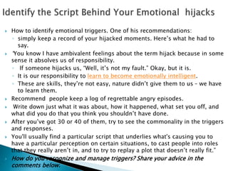  How to identify emotional triggers. One of his recommendations: 
◦ simply keep a record of your hijacked moments. Here’s what he had to 
say. 
 “You know I have ambivalent feelings about the term hijack because in some 
sense it absolves us of responsibility. 
◦ If someone hijacks us, “Well, it’s not my fault.” Okay, but it is. 
◦ It is our responsibility to learn to become emotionally intelligent. 
◦ These are skills, they’re not easy, nature didn’t give them to us – we have 
to learn them. 
 Recommend people keep a log of regrettable angry episodes. 
 Write down just what it was about, how it happened, what set you off, and 
what did you do that you think you shouldn’t have done. 
 After you’ve got 30 or 40 of them, try to see the commonality in the triggers 
and responses. 
 You'll usually find a particular script that underlies what's causing you to 
have a particular perception on certain situations, to cast people into roles 
that they really aren’t in, and to try to replay a plot that doesn’t really fit.” 
 How do you recognize and manage triggers? Share your advice in the 
comments below. 
 