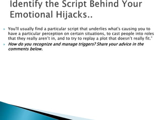  You'll usually find a particular script that underlies what's causing you to 
have a particular perception on certain situations, to cast people into roles 
that they really aren’t in, and to try to replay a plot that doesn’t really fit.” 
 How do you recognize and manage triggers? Share your advice in the 
comments below. 
