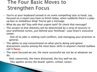  You're at your keyboard zeroed in on some compelling task at hand, say, 
focused on a report you have to finish today, when suddenly there's a pop-up 
box or melodious ding! You've got a message. 
 What do you do? Stay with that urgent task? Or check that message? 
 The answer to that dilemma will be determined by a strip of neurons in 
your prefrontal cortex, just behind your forehead--your brain's executive 
center. 
◦ One of its jobs is settling such conflicts, and managing your priorities in 
general. 
 The ability to stay concentrated on what you're doing and ignore 
distractions counts among the most basic skills in anyone's mental toolbox 
call it focus. 
 The more focused we are, the more successful we can be at whatever we 
do. 
◦ And, conversely, the more distracted, the less well we do. 
◦ This applies across the board: sports, school, career. 
 