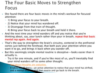  She found there are four basic moves in the mind's workout for focused 
attention: 
◦ 1) Bring your focus to your breath. 
◦ 2) Notice that your mind has wandered off. 
◦ 3) Disengage from that train of thought. 
◦ 4) Bring your focus back to your breath and hold it there. 
 And the next time your mind wanders off and you notice that you're 
thinking about, say, your lunch rather than your in breath, repeat that basic 
mental rep again. And again. 
 That's the way to strengthen the brain's circuitry, centered in the prefrontal 
cortex just behind the forehead, that both puts your attention where you 
want it to go, and brings it back when you wander off. 
 But this seemingly simple mental routine is deceptive--looks easier than it 
actually is. 
◦ Try it for one minute, and if you're like most of us, you'll inevitably find 
your mind wanders off to some other thought. 
 And those thoughts are seductive. 
 It takes mindfulness--an active attention to notice that your mind has drifted, 
and a mental effort to end that reverie and go back to the breath. 
 