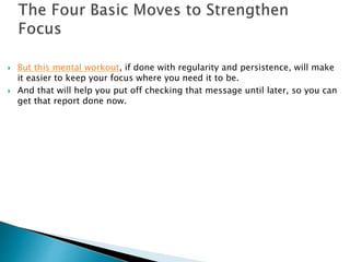  But this mental workout, if done with regularity and persistence, will make 
it easier to keep your focus where you need it to be. 
 And that will help you put off checking that message until later, so you can 
get that report done now. 
 