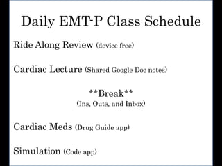 Daily EMT-P Class Schedule
Ride Along Review (device free)
Cardiac Lecture (Shared Google Doc notes)
**Break**
(Ins, Outs, and Inbox)
Cardiac Meds (Drug Guide app)
Simulation (Code app)
 