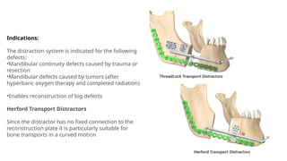 Indications:
The distraction system is indicated for the following
defects:
•Mandibular continuity defects caused by trauma or
resection
•Mandibular defects caused by tumors (after
hyperbaric oxygen therapy and completed radiation)
•Enables reconstruction of big defects
Herford Transport Distractors
Since the distractor has no fixed connection to the
reconstruction plate it is particularly suitable for
bone transports in a curved motion
 