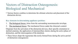Vectors of Distraction Osteogenesis:
Biological and Mechanical
• Various factors combine to determine the ultimate selection and placement of the
distraction device.
Key elements in determining appliance position:
1. The biological forces: Arise from the surrounding neuromuscular envelope.
2. The mechanical forces: The mechanical forces under the clinician's control.
Originate from the activation of the distraction devices, their specific orientation to
skeletal anatomy, the application of intermaxillary elastics during the active phase of
distraction, and the intercuspation of the dentition.
• These forces shape the regenerate (the newly formed bone during the active period
of distraction osteogenesis)
 