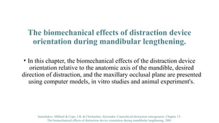 The biomechanical effects of distraction device
orientation during mandibular lengthening.
• In this chapter, the biomechanical effects of the distraction device
orientation relative to the anatomic axis of the mandible, desired
direction of distraction, and the maxillary occlusal plane are presented
using computer models, in vitro studies and animal experiment's.
Samchukov, Mikhail & Cope, J.B. & Cherkashin, Alexander. Craniofacial distraction osteogenesis. Chapter 13-
The biomechanical effects of distraction device orientation during mandibular lengthening. 2001
 