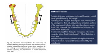 TMJ considerations
Once the distractor is activated, reciprocal forces are placed
on the glenoid fossa by the condyle.
Flattening of the condyle, thinning and even perforation of
the cartilaginous disc, subcondylar bone formation, and loss
of the superior and inferior joint space have been reported.
Some clinicians think that it is fundamental to unload the
joints before distraction.
It is recommended that during the presurgical orthodontic
phase, the joints should be unloaded by Class II elastics, 6
oz per side.
The unloading forces are continued during the distraction
and consolidation phases and later discontinued by the
orthodontist.
 