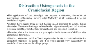 Distraction Osteogenesis in the
Craniofacial Region
•The application of this technique has become a treatment, alternative to
conventional orthognathic surgery, after McCarthy et al. introduced it to the
craniofacial region.
•Children have nearly twice as fast healing speed compared to adults, during
distraction. The reason is thought to be related to higher mesenchymal cell numbers
which are capable of rapid cellular differentiation and osteoblast formation.
•Therefore, distraction treatment is a good option in the treatment of children with
craniofacial deformities.
•However, decreased speed of bone regeneration is not a contraindication for
distraction treatment in adults, and it is being applied very successfully to
craniofacial abnormalities for all age groups.
 