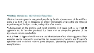 •Midface and cranial distraction osteogenesis
•Distraction osteogenesis has gained popularity for the advancement of the midface
using a Le Fort II or III procedure as greater movements are possible and pleasing
repositioning of the lips, cheeks, and eyelids often results.
•Advancement of the maxilla and nasal complex will occur with a Le Fort II
approach and is therefore preferred for those with an acceptable position of the
zygomatic complex and orbits.
•A Le Fort III approach will result in the advancement of the whole zygomaxillary
complex and is commonly reported for the management of Apert’s and Crouzon’s
syndrome and to reduce relative globe proptosis, preventing potential ophthalmic
complications.
 