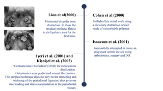 Liou et al(2000)
Horizontal alveolar bone
distraction: to close the
residual orofacial fistula
in cleft palate cases for the
first time.
Isaacson et al. (2001)
Successfully attempted to move an
ankylosed central incisor using
orthodontics, surgery and DO.
Işeri et al. (2001) and
Kişnişci et al. (2002)
‘Dentoalveolar Distraction’ (DAD) for rapid canine
distilization.
Osteotomies were performed around the canines.
This surgical technique does not rely on the stretching and
widening of the periodontal ligament, thus prevents
overloading and stress accumulation in the periodontal
tissues.
Cohen et al (2000)
Published his initial work using
a maxillary distraction device
made of a resorbable polymer.
 