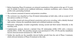 • Before beginning Phase II treatment, an extraoral examination of the patient at the age of 14 years
and 10 months revealed severe midfacial deficiency, moderate exorbitism, and a concave facial
profile with a protruding forehead.
• The occlusion consisted of anterior and posterior crossbites.
• The occlusion was classified as Class III dental relationships on both sides, with an overjet of 3.8
mm and an overbite of 3.9 mm.
• The maxillary dental arch showed lateral constriction and severe crowding, with a labially blocked
right canine, whereas the mandibular dental arch exhibited moderate crowding.
• Panoramic radiography revealed congenitally missing second and third molars bilaterally in the
maxillary arch.
• Cephalometric analysis showed a skeletal Class III relationship (ANB, 8.98) with a retrusive
maxilla (SNA, 74.08). The maxillary incisors were proclined (U1-FH, 129.18) and the mandibular
incisors showed normal inclination (L1-MP, 90.58)
• Neither the maxilla nor the mandible showed further growth from the end of Phase I treatment,
which allowed initiation of Phase II treatment at this time.
Case
Report
1
 