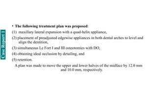 • The following treatment plan was proposed:
(1) maxillary lateral expansion with a quad-helix appliance,
(2) placement of preadjusted edgewise appliances in both dental arches to level and
align the dentition,
(3) simultaneous Le Fort I and III osteotomies with DO,
(4) obtaining ideal occlusion by detailing, and
(5) retention.
A plan was made to move the upper and lower halves of the midface by 12.0 mm
and 10.0 mm, respectively.
Case
Report
1
 