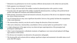• Distraction was performed at two levels to produce different advancements in the orbital rim and maxilla.
• Both segments were distracted 1.0 mm/d.
• After 12 days, the lower half of the midface reached its planned position with a positive overjet.
• Four days later, the upper half of the midface reached the planned position, resulting in the preferred facial
profile with improved exorbitism and midfacial deficiency.
• With periodic assessment of facial and intraoral occlusions, the position of the device was adjusted to change
the vector of bone movement.
• Use of extraoral devices may cause significant discomfort; however, they greatly facilitate the manipulation
of the vector direction.
• The intermaxillary elasticity can also be used to change the direction of bone movement.
• After active distraction, intermaxillary consolidation with an occlusal splint was performed for 1 week.
• A slight enlargement of the upper airway was observed upon superimposition of the presurgical and
postsurgical cephalograms.
• After 2 years of postoperative orthodontic treatment, all appliances were removed and replaced with Begg-
type retainers in both arches.
• No obvious root resorption was detected on the panoramic radiographs.
• The facial profile and occlusion did not undergo significant relapse and maintained a favorable status even 8
years after DO surgery.
Case
Report
1
 
