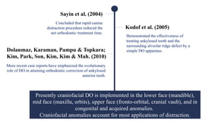 Sayin et al. (2004)
Concluded that rapid canine
distraction procedure reduced the
net orthodontic treatment time.
Kodof et al. (2005)
Demonstrated the effectiveness of
treating ankylosed tooth and the
surrounding alveolar ridge defect by a
simple DO apparatus.
Dolanmaz, Karaman, Pampu & Topkara;
Kim, Park, Son, Kim, Kim & Mah. (2010)
More recent case reports have emphasized the evolutionary
role of DO in attaining orthodontic correction of ankylosed
anterior teeth.
Presently craniofacial DO is implemented in the lower face (mandible),
mid face (maxilla, orbits), upper face (fronto-orbital, cranial vault), and in
congenital and acquired anomalies.
Craniofacial anomalies account for most applications of distraction.
 
