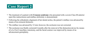 Case Report 2
• The treatment of a patient with Crouzon syndrome who presented with a severe Class III anterior
open bite malocclusion and midface deformity is demonstrated.
• Following the orthodontic alignment of her dental arches, the patient’s midface was advanced by
means of an extraoral distractor.
• The midface was advanced by 12 mm; however, the occlusion was not corrected.
• The occlusion was finally corrected 6 months after the removal of the distraction device by means
of a Le Fort I maxillary osteotomy, and the facial contour was improved by means of an
advancement genioplasty.
 