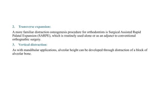 2. Transverse expansion:
A more familiar distraction osteogenesis procedure for orthodontists is Surgical Assisted Rapid
Palatal Expansion (SARPE), which is routinely used alone or as an adjunct to conventional
orthognathic surgery.
3. Vertical distraction:
As with mandibular applications, alveolar height can be developed through distraction of a block of
alveolar bone.
 