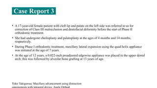 • A 17-year-old female patient with cleft lip and palate on the left side was referred to us for
correction of Class III malocclusion and dentofacial deformity before the start of Phase II
orthodontic treatment.
• She had undergone cheiloplasty and palatoplasty at the ages of 4 months and 14 months,
respectively.
• During Phase I orthodontic treatment, maxillary lateral expansion using the quad helix appliance
was initiated at the age of 7 years.
• At the age of 12 years, a 0.022-inch preadjusted edgewise appliance was placed in the upper dental
arch; this was followed by alveolar bone grafting at 13 years of age.
Yoko Takigawaa. Maxillary advancement using distraction
Case Report 3
 