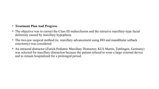 • Treatment Plan And Progress
• The objective was to correct the Class III malocclusion and the retrusive maxillary-type facial
deformity caused by maxillary hypoplasia.
• The two-jaw surgical method (ie, maxillary advancement using DO and mandibular setback
osteotomy) was considered.
• An intraoral distractor (Zurich Pediatric Maxillary Distractor; KLS Martin, Tuttlingen, Germany)
was selected for maxillary distraction because the patient refused to wear a large external device
and to remain hospitalized for a prolonged period.
 