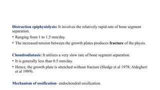 Distraction epiphysiolysis: It involves the relatively rapid rate of bone segment
separation.
• Ranging from 1 to 1.5 mm/day.
• The increased tension between the growth plates produces fracture of the physis.
Chondrodiatasis: It utilizes a very slow rate of bone segment separation.
• It is generally less than 0.5 mm/day.
• Hence, the growth plate is stretched without fracture (Sledge et al 1978; Aldegheri
et al 1989).
Mechanism of ossification- endochondral ossification.
 