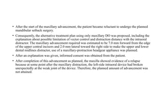 • After the start of the maxillary advancement, the patient became reluctant to undergo the planned
mandibular setback surgery.
• Consequently, the alternative treatment plan using only maxillary DO was proposed, including the
explanation about possible limitation of vector control and distraction distance with the intraoral
distractor. The maxillary advancement required was estimated to be 7.0 mm forward from the edge
of the upper central incisors and 2.0 mm lateral toward the right side to make the upper and lower
dental midlines distractor, use of a maxillary-protraction headgear appliance was planned.
• After an explanation was given, informed consent was obtained from the patient.
• After completion of this advancement as planned, the maxilla showed evidence of a relapse
because at some point after the maxillary distraction, the left-side intraoral device had broken
unexpectedly at the weak joint of the device. Therefore, the planned amount of advancement was
not attained.
 