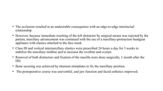 • The occlusion resulted in an undesirable consequence with an edge-to-edge interincisal
relationship.
• However, because immediate resetting of the left distractor by surgical means was rejected by the
patient, maxillary advancement was continued with the use of a maxillary-protraction headgear
appliance with elastics attached to the face mask.
• Class III and vertical intermaxillary elastics were prescribed 24 hours a day for 3 weeks to
stabilize the maxillary midline and to increase the overbite and overjet.
• Removal of both distractors and fixation of the maxilla were done surgically, 1 month after the
DO.
• Bone securing was achieved by titanium miniplates to fix the maxillary position.
• The postoperative course was uneventful, and jaw function and facial esthetics improved.
 