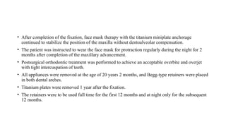 • After completion of the fixation, face mask therapy with the titanium miniplate anchorage
continued to stabilize the position of the maxilla without dentoalveolar compensation.
• The patient was instructed to wear the face mask for protraction regularly during the night for 2
months after completion of the maxillary advancement.
• Postsurgical orthodontic treatment was performed to achieve an acceptable overbite and overjet
with tight intercuspation of teeth.
• All appliances were removed at the age of 20 years 2 months, and Begg-type retainers were placed
in both dental arches.
• Titanium plates were removed 1 year after the fixation.
• The retainers were to be used full time for the first 12 months and at night only for the subsequent
12 months.
 