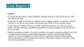 • SARME
• A 53-year-old male patient sought orthodontic treatment because he often bit his mucosa when
chewing certain foods.
• At the time, he made it clear that he would not want to undergo surgeries or extractions, and that
treatment involving two-stage surgery had already been offered to him by another dentist.
• Facial analysis revealed an increase in LAFH, a dolichofacial pattern, poor lip seal, concave
profile, maxillary deficiency, mandibular prognathism, no gingival display on smiling and wide
buccal corridors.
• Dental examination revealed a very narrow maxillary arch and an expanded mandibular arch with
vertically positioned posterior teeth, bilateral posterior crossbite, non-coinciding midlines,
maxillary (2 mm) and mandibular (4 mm) crowding, asymmetric maxillary and mandibular
canines and molars, Class III positioning of canines on both sides, reduced overjet and overbite,
and retroclined mandibular incisors.
Case Report 4
 