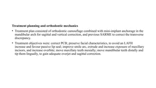 Treatment planning and orthodontic mechanics
• Treatment plan consisted of orthodontic camouflage combined with mini-implant anchorage in the
mandibular arch for sagittal and vertical correction, and previous SARME to correct the transverse
discrepancy.
• Treatment objectives were: correct PCB; preserve facial characteristics, to avoid an LAFH
increase and favour passive lip seal; improve smile arc, extrude and increase exposure of maxillary
incisors, and increase overbite; move maxillary teeth mesially; move mandibular teeth distally and
tip them lingually, to gain adequate overjet and sagittal correction.
 