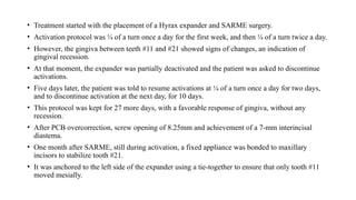 • Treatment started with the placement of a Hyrax expander and SARME surgery.
• Activation protocol was ¼ of a turn once a day for the first week, and then ¼ of a turn twice a day.
• However, the gingiva between teeth #11 and #21 showed signs of changes, an indication of
gingival recession.
• At that moment, the expander was partially deactivated and the patient was asked to discontinue
activations.
• Five days later, the patient was told to resume activations at ¼ of a turn once a day for two days,
and to discontinue activation at the next day, for 10 days.
• This protocol was kept for 27 more days, with a favorable response of gingiva, without any
recession.
• After PCB overcorrection, screw opening of 8.25mm and achievement of a 7-mm interincisal
diastema.
• One month after SARME, still during activation, a fixed appliance was bonded to maxillary
incisors to stabilize tooth #21.
• It was anchored to the left side of the expander using a tie-together to ensure that only tooth #11
moved mesially.
 