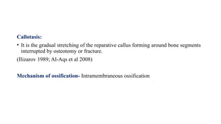 Callotasis:
• It is the gradual stretching of the reparative callus forming around bone segments
interrupted by osteotomy or fracture.
(Ilizarov 1989; Al-Aqs et al 2008)
Mechanism of ossification- Intramembraneous ossification
 