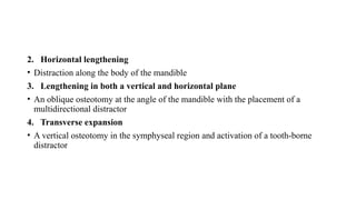 2. Horizontal lengthening
• Distraction along the body of the mandible
3. Lengthening in both a vertical and horizontal plane
• An oblique osteotomy at the angle of the mandible with the placement of a
multidirectional distractor
4. Transverse expansion
• A vertical osteotomy in the symphyseal region and activation of a tooth-borne
distractor
 