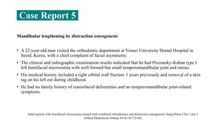 Mandibular lengthening by distraction osteogenesis
• A 22-year-old man visited the orthodontic department at Yonsei University Dental Hospital in
Seoul, Korea, with a chief complaint of facial asymmetry.
• The clinical and radiographic examination results indicated that he had Pruzansky-Kaban type I
left hemifacial microsomia with well-formed but small temporomandibular joint and ramus.
• His medical history included a right orbital wall fracture 3 years previously and removal of a skin
tag on his left ear during childhood.
• He had no family history of craniofacial deformities and no temporomandibular joint-related
symptoms.
Adult patient with hemifacial microsomia treated with combined orthodontics and distraction osteogenesis Sung-Hwan Choi. (Am J
Orthod Dentofacial Orthop 2014;145:72-84)
Case Report 5
 