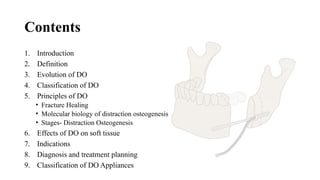 Contents
1. Introduction
2. Definition
3. Evolution of DO
4. Classification of DO
5. Principles of DO
• Fracture Healing
• Molecular biology of distraction osteogenesis
• Stages- Distraction Osteogenesis
6. Effects of DO on soft tissue
7. Indications
8. Diagnosis and treatment planning
9. Classification of DO Appliances
 
