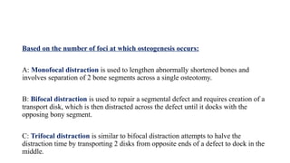 Based on the number of foci at which osteogenesis occurs:
A: Monofocal distraction is used to lengthen abnormally shortened bones and
involves separation of 2 bone segments across a single osteotomy.
B: Bifocal distraction is used to repair a segmental defect and requires creation of a
transport disk, which is then distracted across the defect until it docks with the
opposing bony segment.
C: Trifocal distraction is similar to bifocal distraction attempts to halve the
distraction time by transporting 2 disks from opposite ends of a defect to dock in the
middle.
 