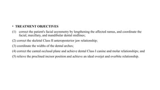 • TREATMENT OBJECTIVES
(1) correct the patient's facial asymmetry by lengthening the affected ramus, and coordinate the
facial, maxillary, and mandibular dental midlines;
(2) correct the skeletal Class II anteroposterior jaw relationship;
(3) coordinate the widths of the dental arches;
(4) correct the canted occlusal plane and achieve dental Class I canine and molar relationships; and
(5) relieve the proclined incisor position and achieve an ideal overjet and overbite relationship.
 