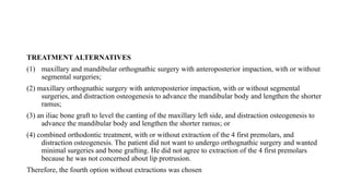 TREATMENT ALTERNATIVES
(1) maxillary and mandibular orthognathic surgery with anteroposterior impaction, with or without
segmental surgeries;
(2) maxillary orthognathic surgery with anteroposterior impaction, with or without segmental
surgeries, and distraction osteogenesis to advance the mandibular body and lengthen the shorter
ramus;
(3) an iliac bone graft to level the canting of the maxillary left side, and distraction osteogenesis to
advance the mandibular body and lengthen the shorter ramus; or
(4) combined orthodontic treatment, with or without extraction of the 4 first premolars, and
distraction osteogenesis. The patient did not want to undergo orthognathic surgery and wanted
minimal surgeries and bone grafting. He did not agree to extraction of the 4 first premolars
because he was not concerned about lip protrusion.
Therefore, the fourth option without extractions was chosen
 