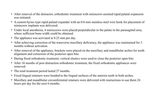 • After removal of the distractor, orthodontic treatment with miniscrew-assisted rapid palatal expansion
was initiated.
• A custom hyrax-type rapid palatal expander with an 0.8-mm stainless steel wire hook for placement of
miniscrew implants was delivered.
• Under local anesthesia, 4 miniscrews were placed perpendicular to the palate in the parasagittal area,
where sufficient bone width could be obtained.
• The appliance was activated at 0.25 mm per day.
• After achieving correction of the transverse maxillary deficiency, the appliance was maintained for 3
months without activation.
• After removal of the appliance, brackets were placed on the maxillary and mandibular arches for tooth
alignment and correction of the posterior open bite.
• During fixed orthodontic treatment, vertical elastics were used to close the posterior open bite.
• After 18 months of post distraction orthodontic treatment, the fixed orthodontic appliances were
removed.
• The total treatment period lasted 27 months.
• Fixed lingual retainers were bonded to the lingual surfaces of the anterior teeth in both arches.
• Maxillary and mandibular circumferential retainers were delivered with instructions to use them 24
hours per day for the next 6 months.
 