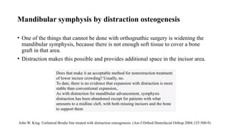 Mandibular symphysis by distraction osteogenesis
• One of the things that cannot be done with orthognathic surgery is widening the
mandibular symphysis, because there is not enough soft tissue to cover a bone
graft in that area.
• Distraction makes this possible and provides additional space in the incisor area.
Does that make it an acceptable method for nonextraction treatment
of lower incisor crowding? Usually, no.
To date, there is no evidence that expansion with distraction is more
stable than conventional expansion,.
As with distraction for mandibular advancement, symphysis
distraction has been abandoned except for patients with what
amounts to a midline cleft, with both missing incisors and the bone
to support them
John W. King. Unilateral Brodie bite treated with distraction osteogenesis. (Am J Orthod Dentofacial Orthop 2004;125:500-9)
 
