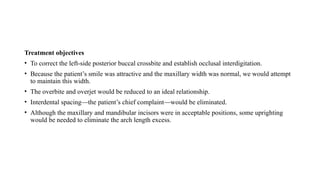 Treatment objectives
• To correct the left-side posterior buccal crossbite and establish occlusal interdigitation.
• Because the patient’s smile was attractive and the maxillary width was normal, we would attempt
to maintain this width.
• The overbite and overjet would be reduced to an ideal relationship.
• Interdental spacing—the patient’s chief complaint—would be eliminated.
• Although the maxillary and mandibular incisors were in acceptable positions, some uprighting
would be needed to eliminate the arch length excess.
 
