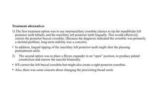 Treatment alternatives
1) The first treatment option was to use intermaxillary crossbite elastics to tip the mandibular left
posterior teeth labially and the maxillary left posterior teeth lingually. This would effectively
correct the posterior buccal crossbite. (Because the diagnosis indicated the crossbite was primarily
a skeletal problem, long-term stability was a concern).
• In addition, lingual tipping of the maxillary left posterior teeth might alter the pleasing
pretreatment smile.
2) The second option was to place a Hyrax expander in an “open” position, to produce palatal
constriction and narrow the maxilla bilaterally.
• It'll correct the left buccal crossbite but might also create a right posterior crossbite.
• Also, there was some concern about changing the preexisting broad smile.
 