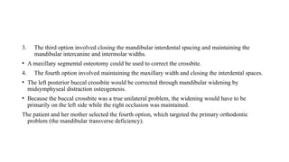 3. The third option involved closing the mandibular interdental spacing and maintaining the
mandibular intercanine and intermolar widths.
• A maxillary segmental osteotomy could be used to correct the crossbite.
4. The fourth option involved maintaining the maxillary width and closing the interdental spaces.
• The left posterior buccal crossbite would be corrected through mandibular widening by
midsymphyseal distraction osteogenesis.
• Because the buccal crossbite was a true unilateral problem, the widening would have to be
primarily on the left side while the right occlusion was maintained.
The patient and her mother selected the fourth option, which targeted the primary orthodontic
problem (the mandibular transverse deficiency).
 