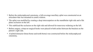 • Before the midsymphyseal osteotomy, a full-coverage maxillary splint was constructed on an
articulator that was mounted in centric relation.
• The splint was modified by creating a deep intercuspation on the mandibular right side and a flat
plane occlusion on the left.
• This stabilized the occlusion on the right side and allowed for transverse widening on the left.
• Before surgery, crimp-on surgical hooks were placed in both arches between the brackets on the
patient’s right side.
• A hybrid distractor (bone-borne and tooth-borne) was constructed before the midsymphyseal
osteotomy.
 